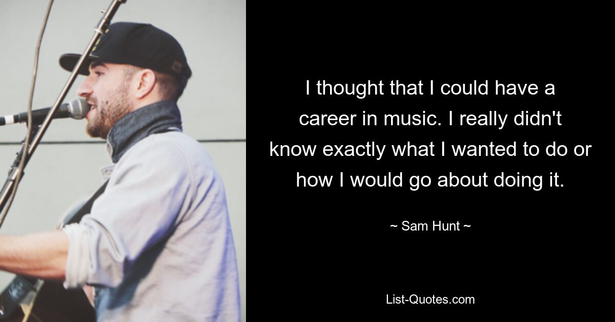 I thought that I could have a career in music. I really didn't know exactly what I wanted to do or how I would go about doing it. — © Sam Hunt