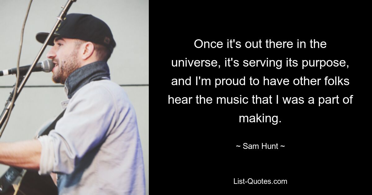 Once it's out there in the universe, it's serving its purpose, and I'm proud to have other folks hear the music that I was a part of making. — © Sam Hunt