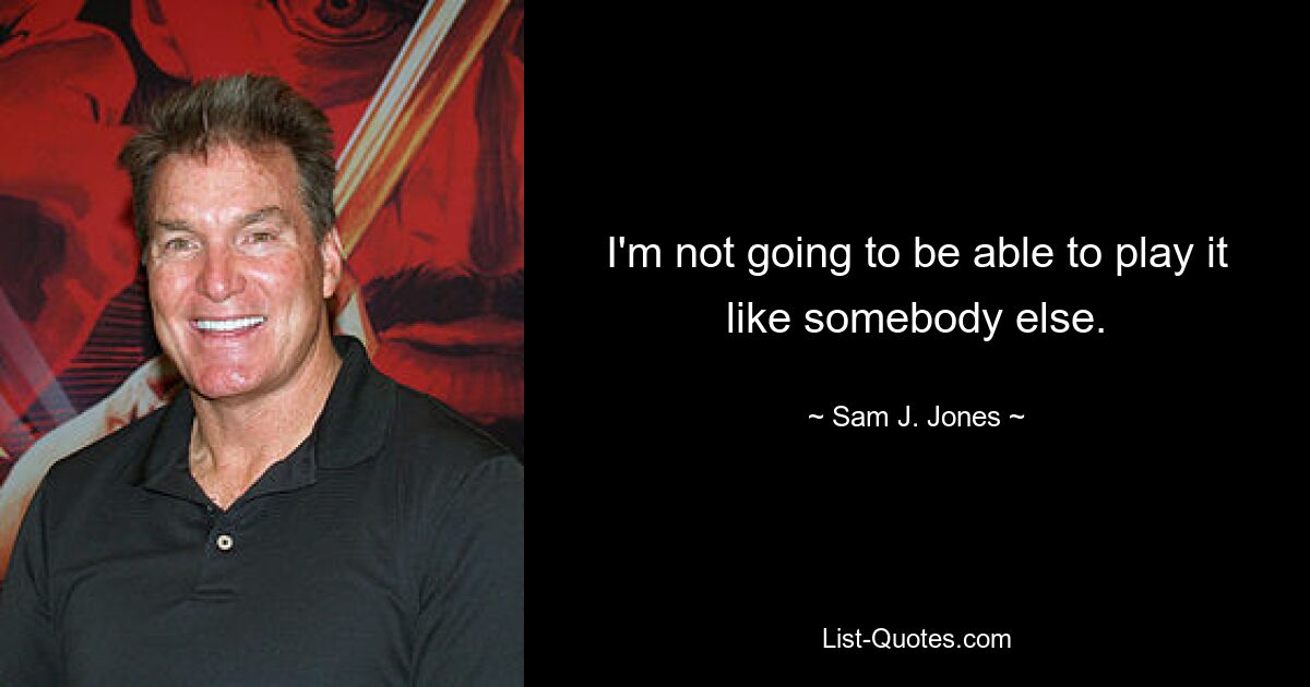 I'm not going to be able to play it like somebody else. — © Sam J. Jones