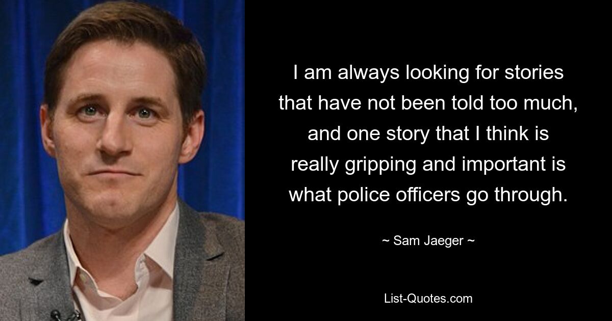 I am always looking for stories that have not been told too much, and one story that I think is really gripping and important is what police officers go through. — © Sam Jaeger