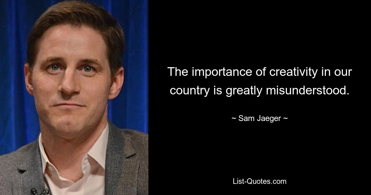 The importance of creativity in our country is greatly misunderstood. — © Sam Jaeger