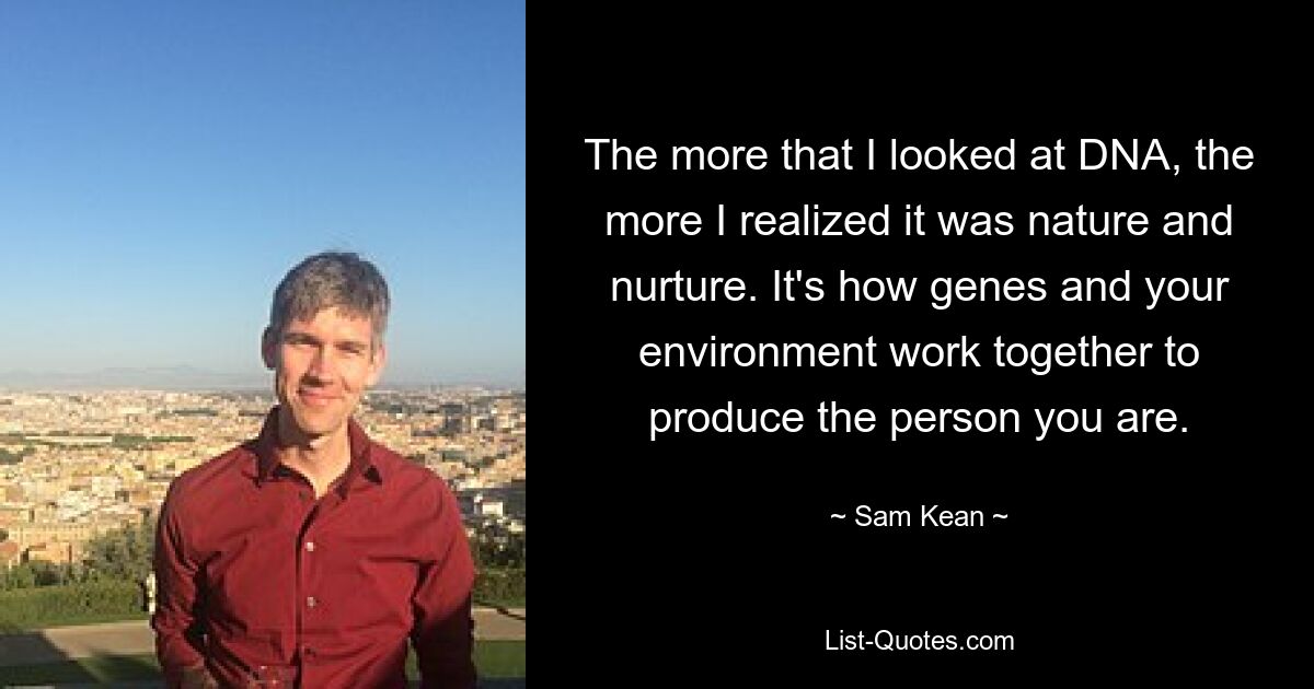 The more that I looked at DNA, the more I realized it was nature and nurture. It's how genes and your environment work together to produce the person you are. — © Sam Kean