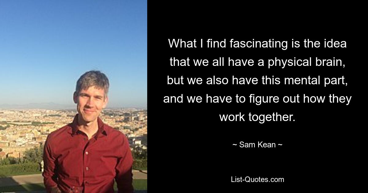 What I find fascinating is the idea that we all have a physical brain, but we also have this mental part, and we have to figure out how they work together. — © Sam Kean