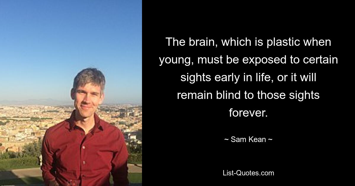 The brain, which is plastic when young, must be exposed to certain sights early in life, or it will remain blind to those sights forever. — © Sam Kean