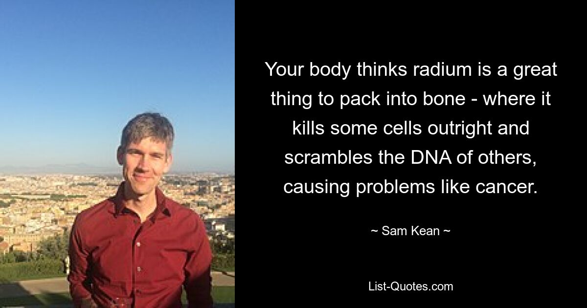 Your body thinks radium is a great thing to pack into bone - where it kills some cells outright and scrambles the DNA of others, causing problems like cancer. — © Sam Kean