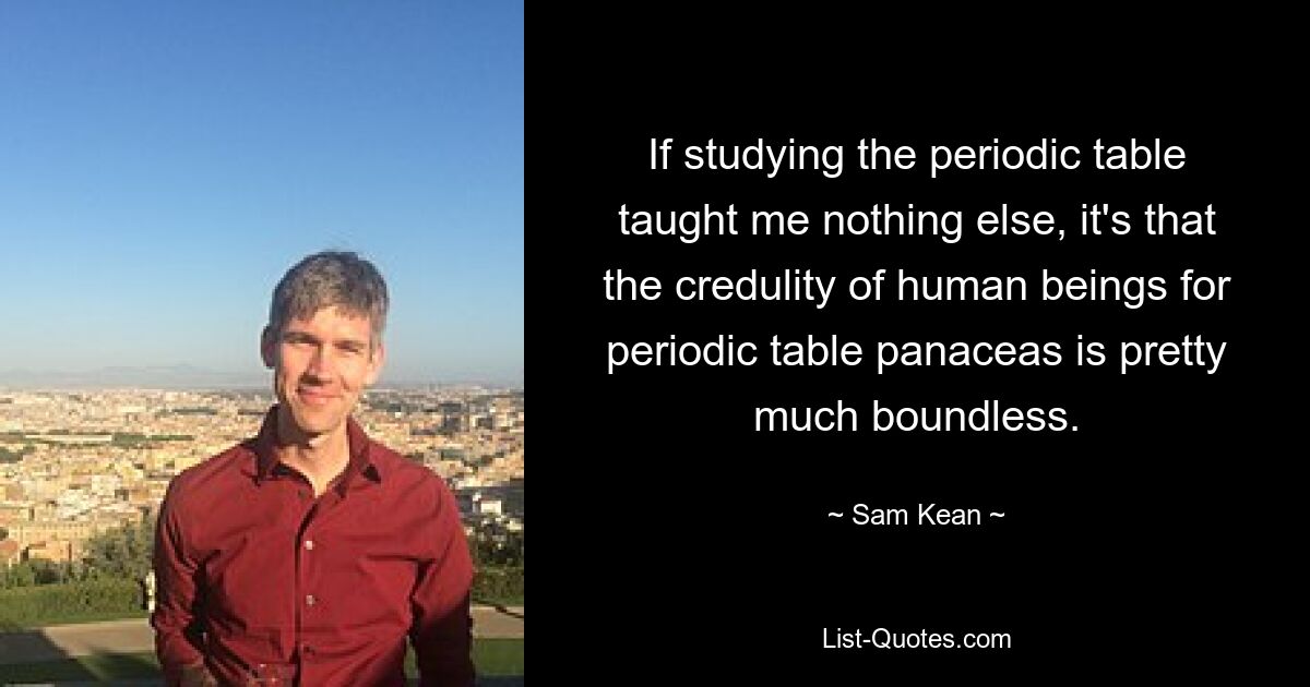 If studying the periodic table taught me nothing else, it's that the credulity of human beings for periodic table panaceas is pretty much boundless. — © Sam Kean