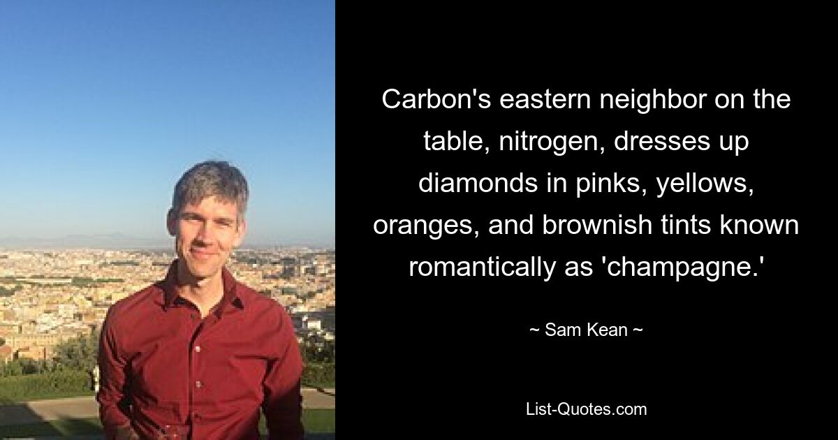 Carbon's eastern neighbor on the table, nitrogen, dresses up diamonds in pinks, yellows, oranges, and brownish tints known romantically as 'champagne.' — © Sam Kean