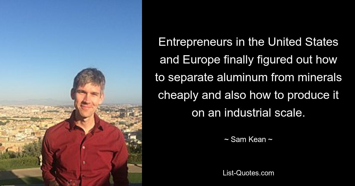 Entrepreneurs in the United States and Europe finally figured out how to separate aluminum from minerals cheaply and also how to produce it on an industrial scale. — © Sam Kean