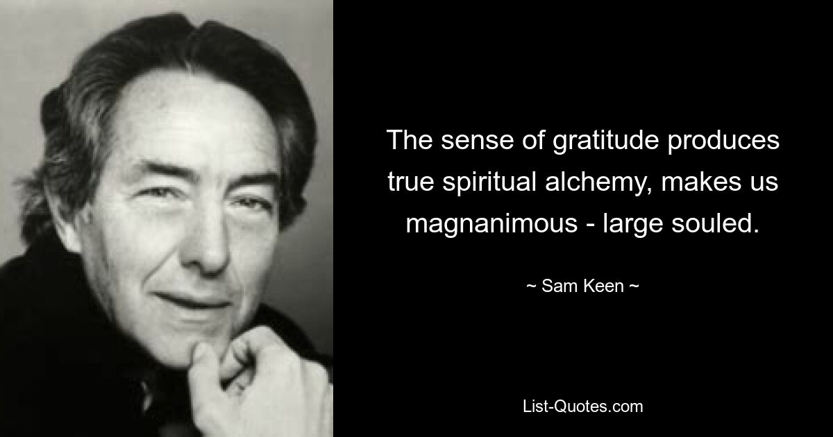 The sense of gratitude produces true spiritual alchemy, makes us magnanimous - large souled. — © Sam Keen