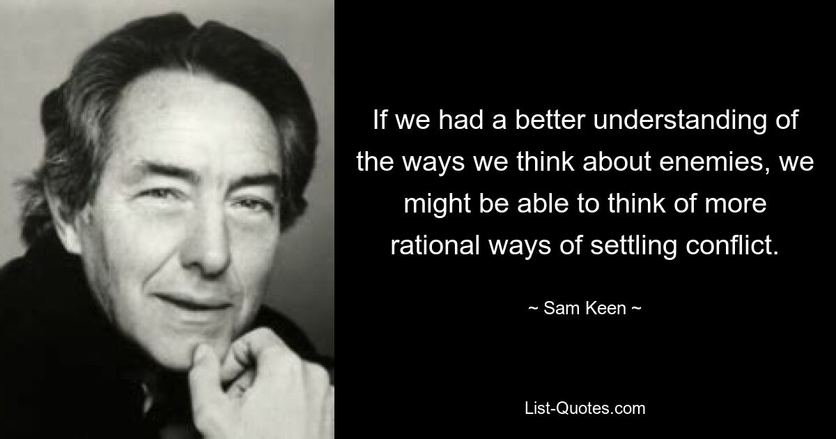 If we had a better understanding of the ways we think about enemies, we might be able to think of more rational ways of settling conflict. — © Sam Keen