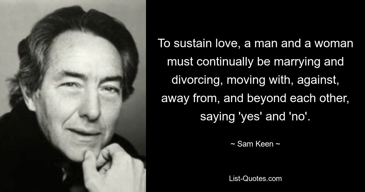 To sustain love, a man and a woman must continually be marrying and divorcing, moving with, against, away from, and beyond each other, saying 'yes' and 'no'. — © Sam Keen