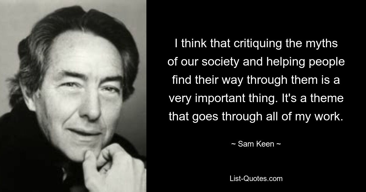 I think that critiquing the myths of our society and helping people find their way through them is a very important thing. It's a theme that goes through all of my work. — © Sam Keen