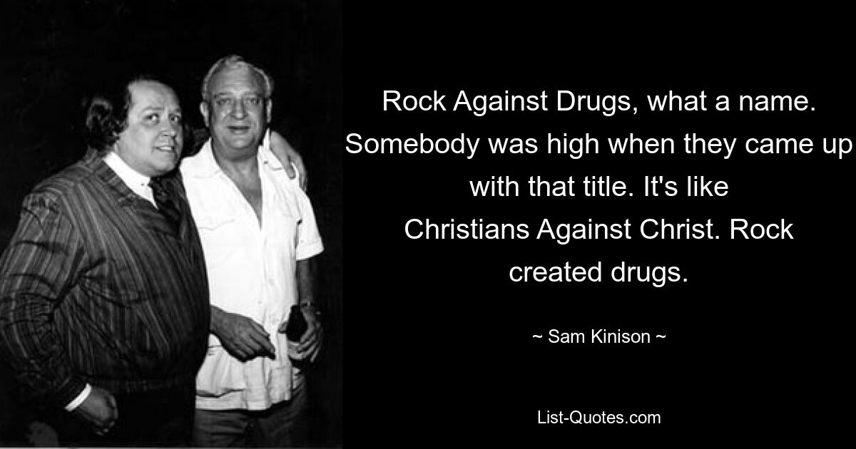 Rock Against Drugs, what a name. Somebody was high when they came up with that title. It's like Christians Against Christ. Rock created drugs. — © Sam Kinison