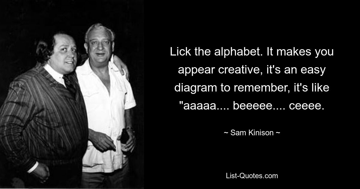 Lick the alphabet. It makes you appear creative, it's an easy diagram to remember, it's like "aaaaa.... beeeee.... ceeee. — © Sam Kinison