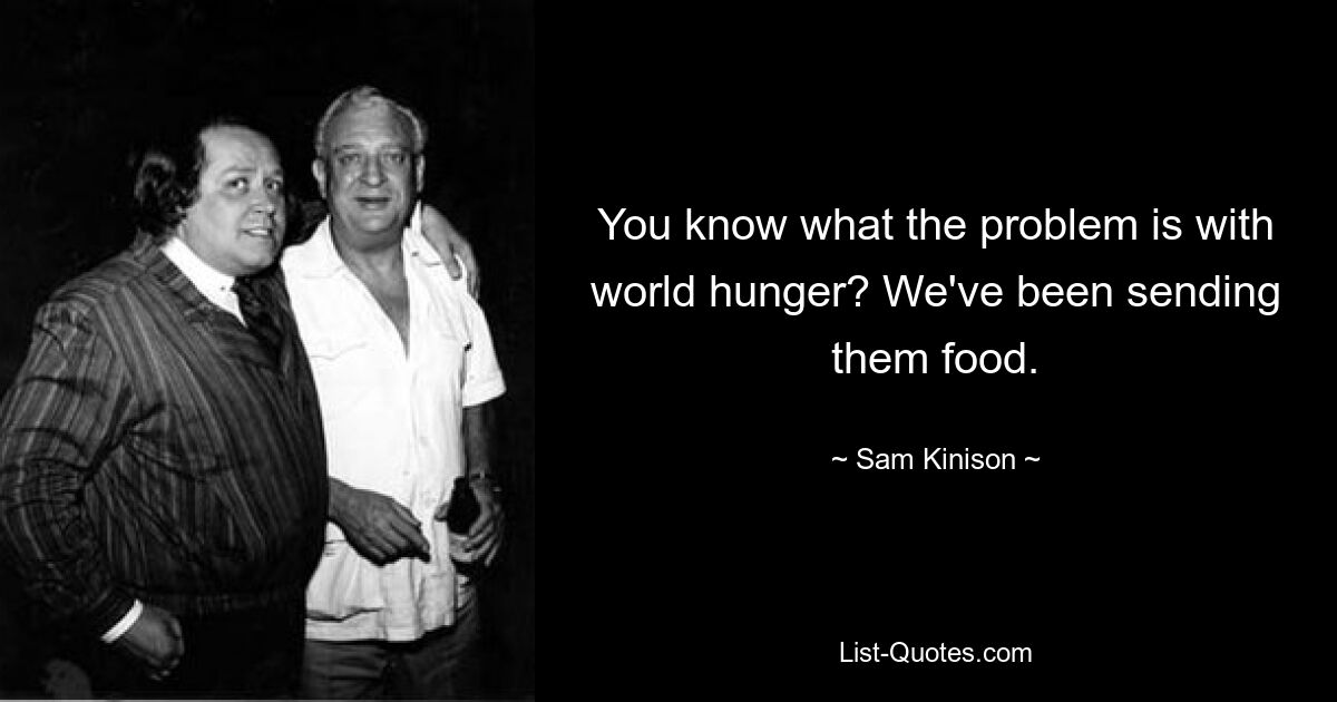 You know what the problem is with world hunger? We've been sending them food. — © Sam Kinison