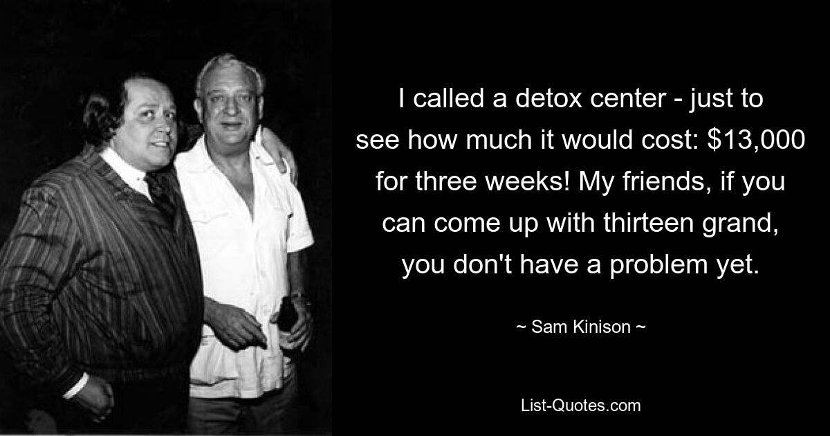 I called a detox center - just to see how much it would cost: $13,000 for three weeks! My friends, if you can come up with thirteen grand, you don't have a problem yet. — © Sam Kinison