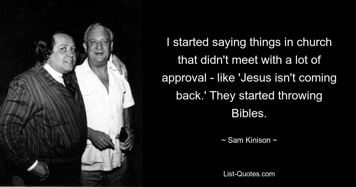 I started saying things in church that didn't meet with a lot of approval - like 'Jesus isn't coming back.' They started throwing Bibles. — © Sam Kinison