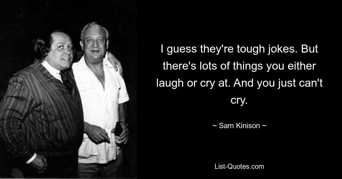 I guess they're tough jokes. But there's lots of things you either laugh or cry at. And you just can't cry. — © Sam Kinison