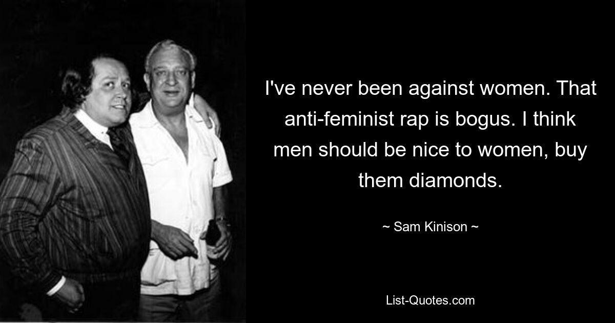 I've never been against women. That anti-feminist rap is bogus. I think men should be nice to women, buy them diamonds. — © Sam Kinison