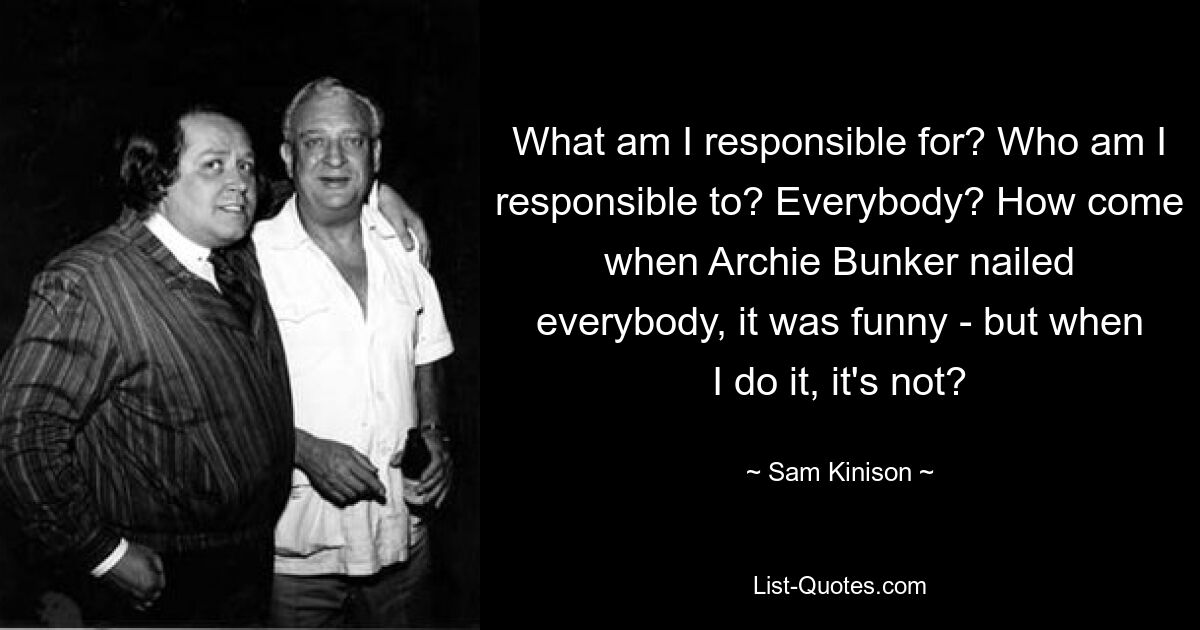 What am I responsible for? Who am I responsible to? Everybody? How come when Archie Bunker nailed everybody, it was funny - but when I do it, it's not? — © Sam Kinison