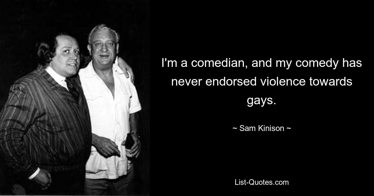 I'm a comedian, and my comedy has never endorsed violence towards gays. — © Sam Kinison