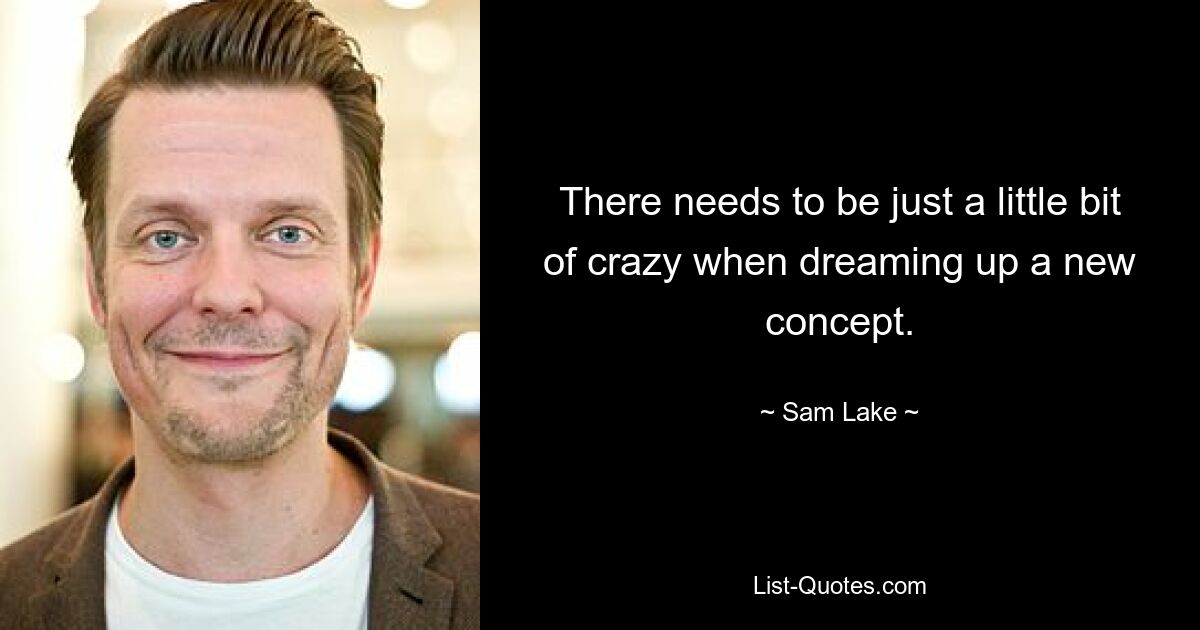 There needs to be just a little bit of crazy when dreaming up a new concept. — © Sam Lake