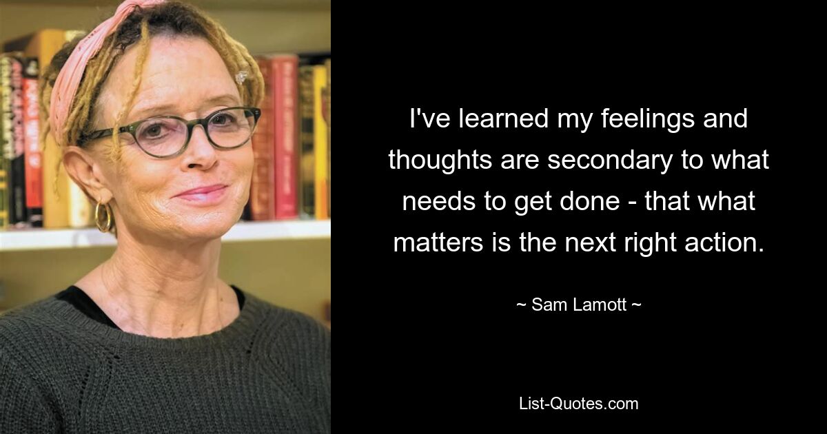 I've learned my feelings and thoughts are secondary to what needs to get done - that what matters is the next right action. — © Sam Lamott