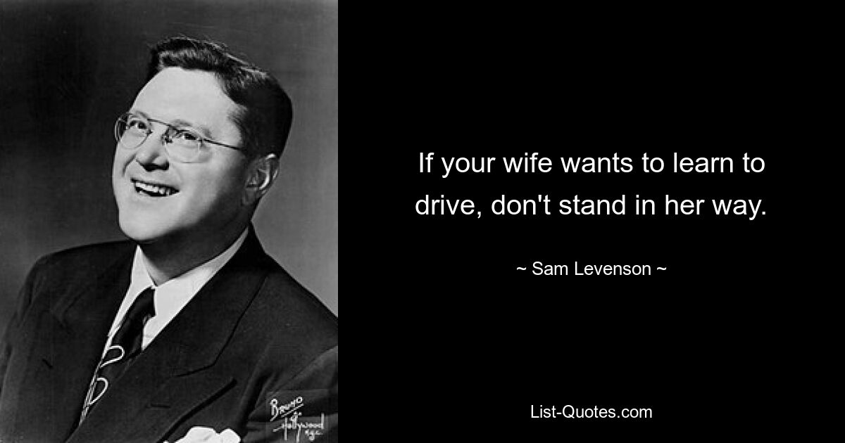 If your wife wants to learn to drive, don't stand in her way. — © Sam Levenson