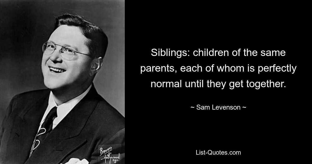 Siblings: children of the same parents, each of whom is perfectly normal until they get together. — © Sam Levenson