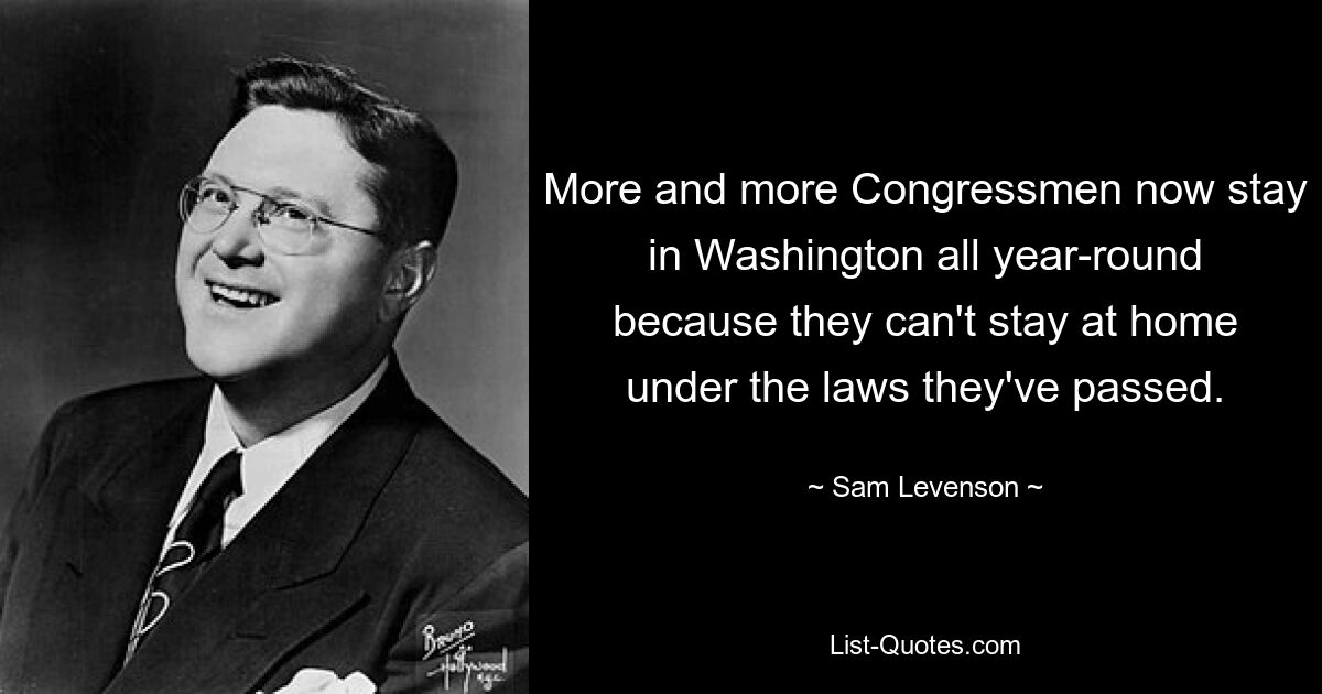 More and more Congressmen now stay in Washington all year-round because they can't stay at home under the laws they've passed. — © Sam Levenson