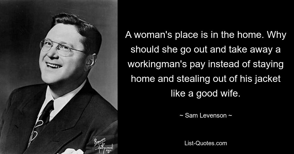 A woman's place is in the home. Why should she go out and take away a workingman's pay instead of staying home and stealing out of his jacket like a good wife. — © Sam Levenson