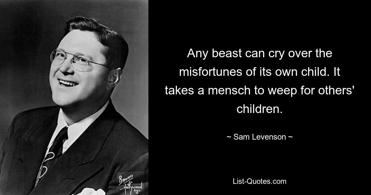 Any beast can cry over the misfortunes of its own child. It takes a mensch to weep for others' children. — © Sam Levenson