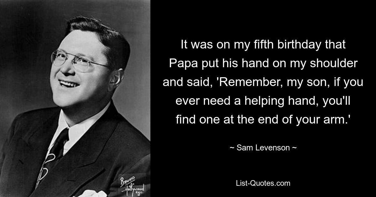 It was on my fifth birthday that Papa put his hand on my shoulder and said, 'Remember, my son, if you ever need a helping hand, you'll find one at the end of your arm.' — © Sam Levenson