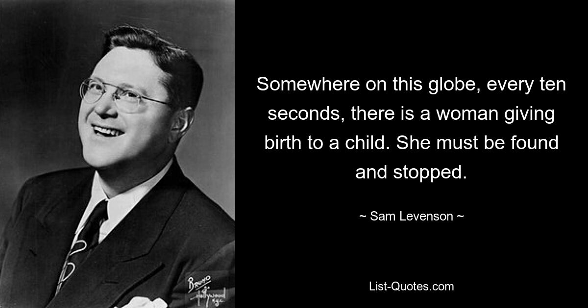 Somewhere on this globe, every ten seconds, there is a woman giving birth to a child. She must be found and stopped. — © Sam Levenson