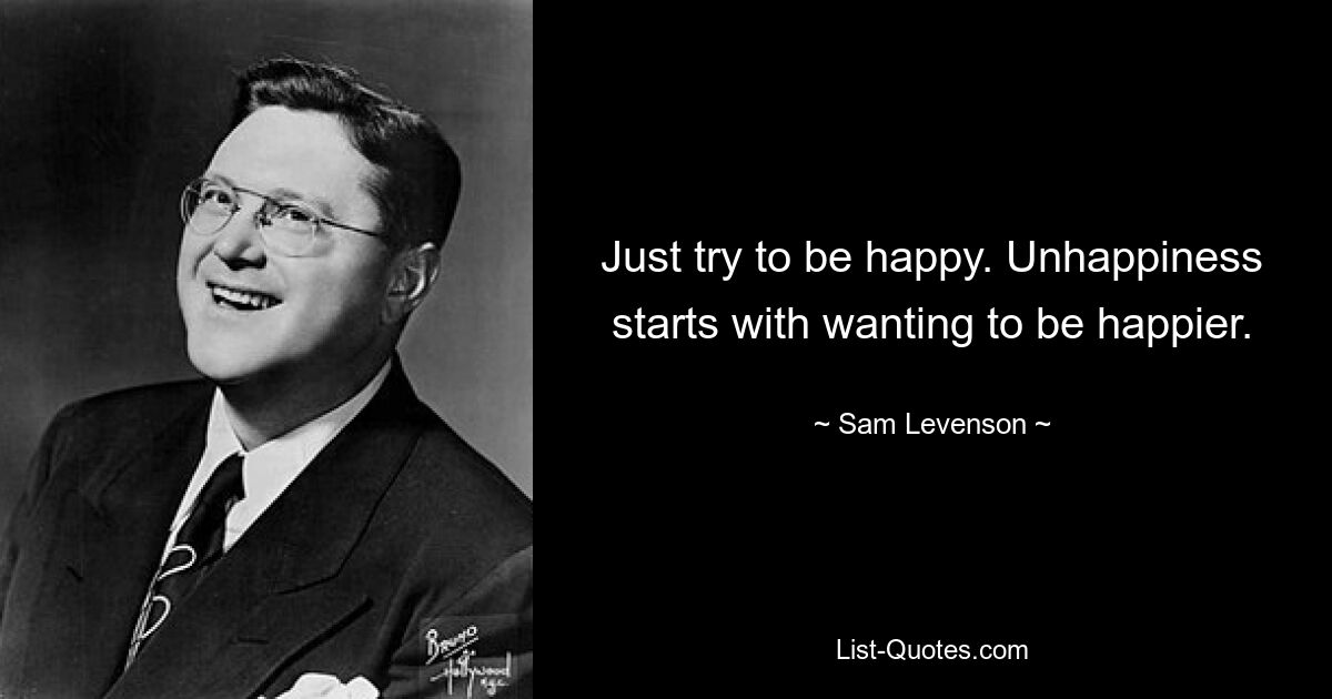 Just try to be happy. Unhappiness starts with wanting to be happier. — © Sam Levenson