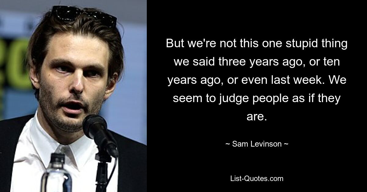 But we're not this one stupid thing we said three years ago, or ten years ago, or even last week. We seem to judge people as if they are. — © Sam Levinson