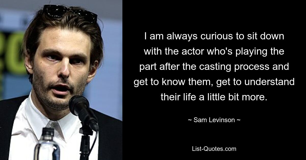 I am always curious to sit down with the actor who's playing the part after the casting process and get to know them, get to understand their life a little bit more. — © Sam Levinson