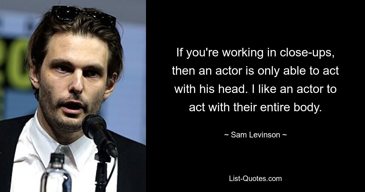 If you're working in close-ups, then an actor is only able to act with his head. I like an actor to act with their entire body. — © Sam Levinson