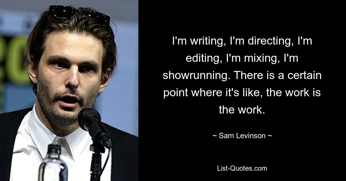 I'm writing, I'm directing, I'm editing, I'm mixing, I'm showrunning. There is a certain point where it's like, the work is the work. — © Sam Levinson