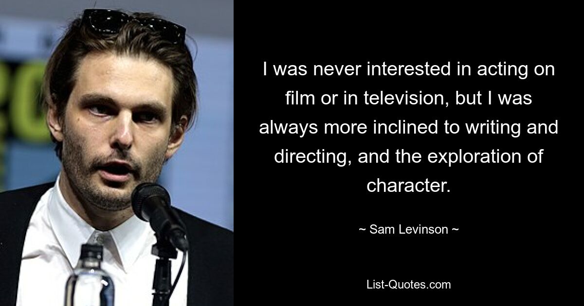 I was never interested in acting on film or in television, but I was always more inclined to writing and directing, and the exploration of character. — © Sam Levinson