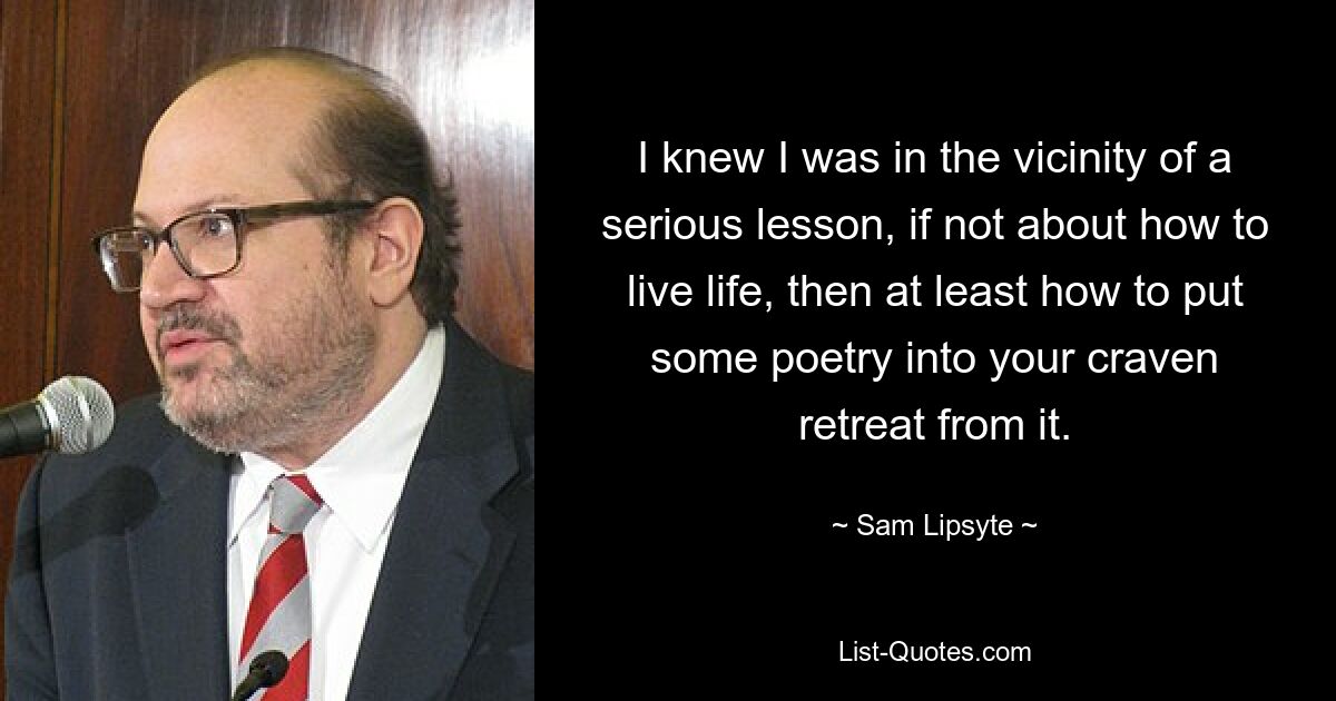 I knew I was in the vicinity of a serious lesson, if not about how to live life, then at least how to put some poetry into your craven retreat from it. — © Sam Lipsyte