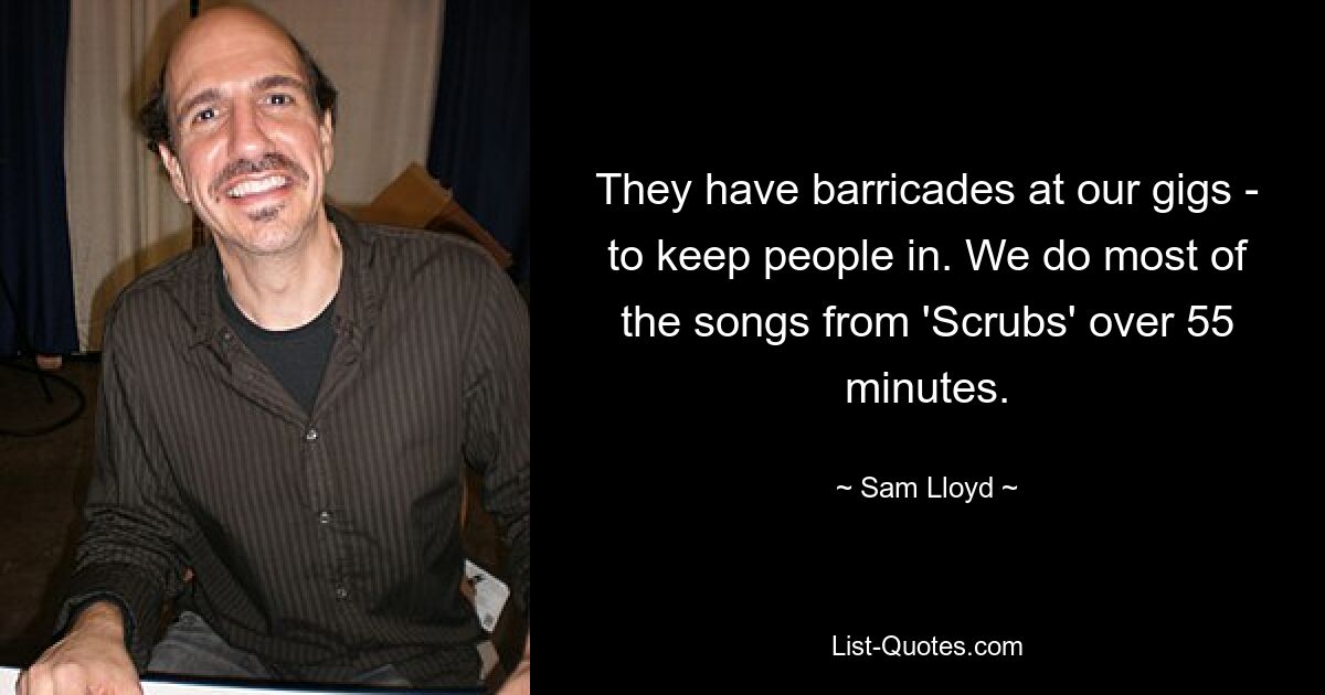 They have barricades at our gigs - to keep people in. We do most of the songs from 'Scrubs' over 55 minutes. — © Sam Lloyd