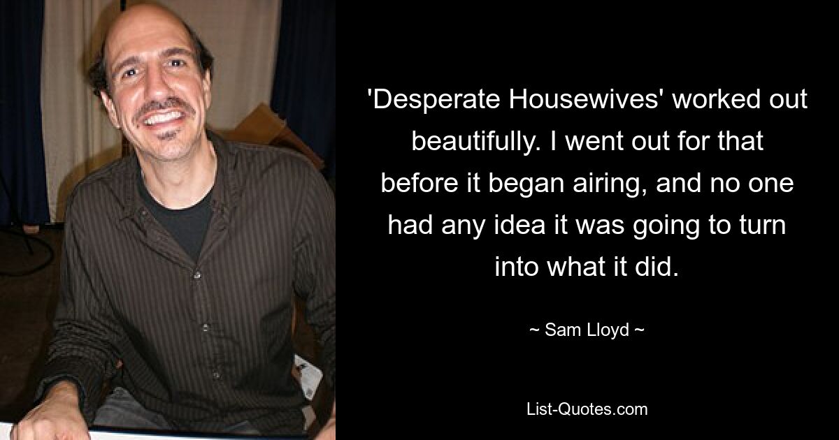 'Desperate Housewives' worked out beautifully. I went out for that before it began airing, and no one had any idea it was going to turn into what it did. — © Sam Lloyd