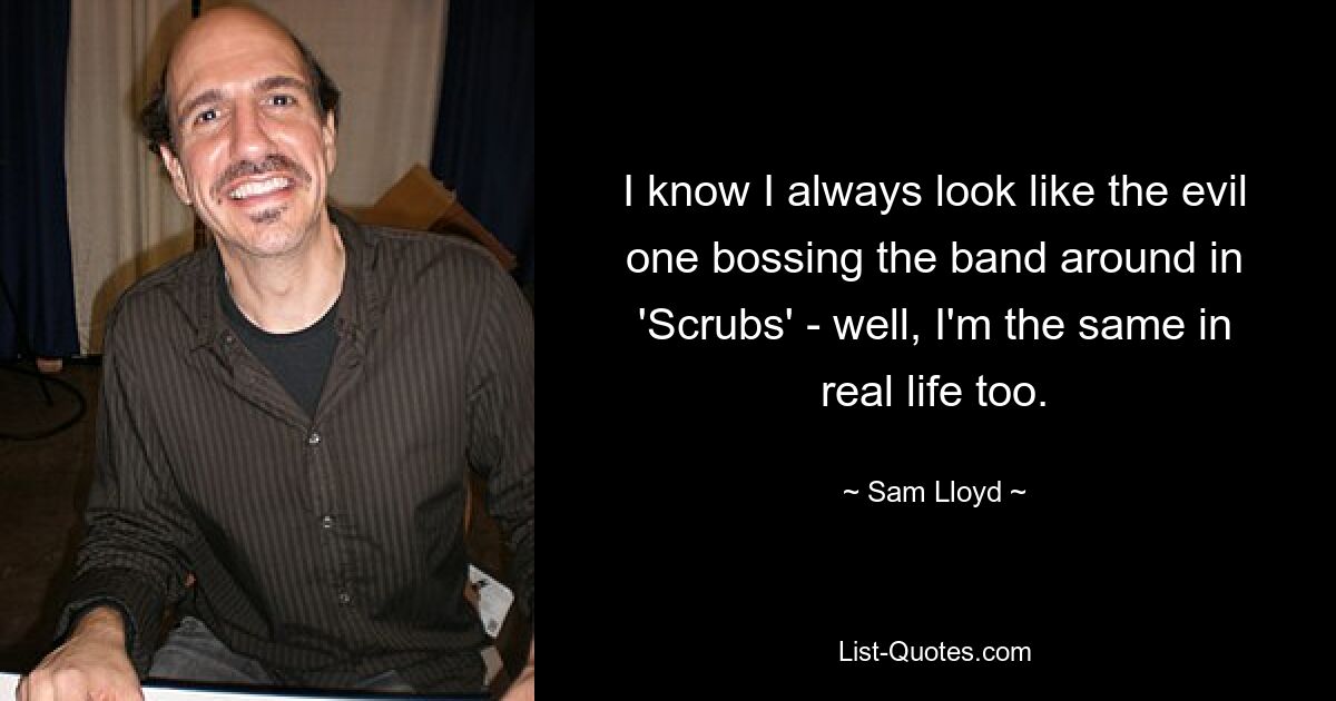 I know I always look like the evil one bossing the band around in 'Scrubs' - well, I'm the same in real life too. — © Sam Lloyd