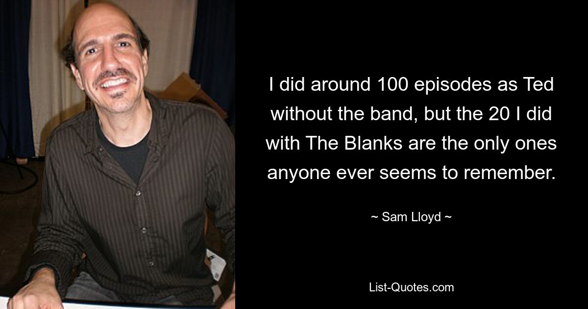 I did around 100 episodes as Ted without the band, but the 20 I did with The Blanks are the only ones anyone ever seems to remember. — © Sam Lloyd