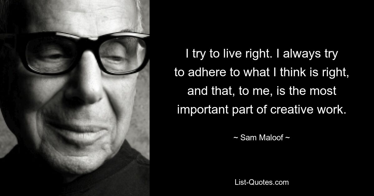 I try to live right. I always try to adhere to what I think is right, and that, to me, is the most important part of creative work. — © Sam Maloof