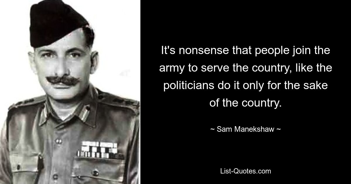 It's nonsense that people join the army to serve the country, like the politicians do it only for the sake of the country. — © Sam Manekshaw