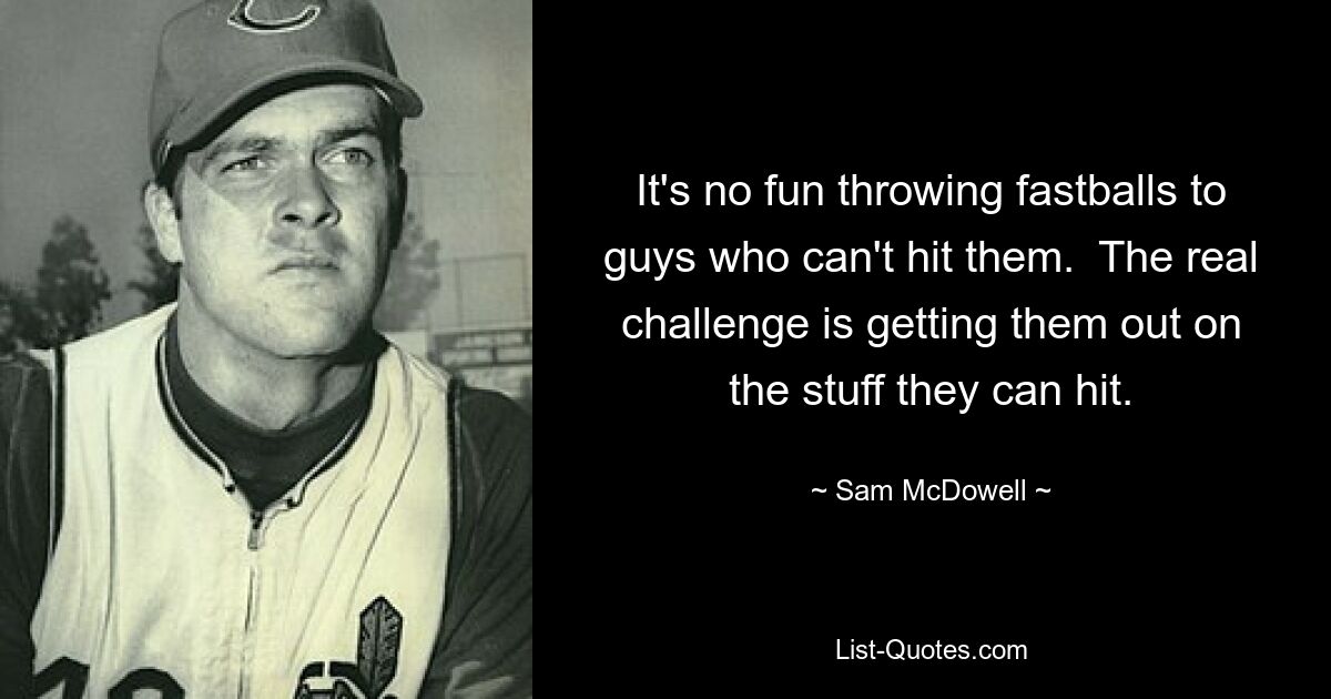 It's no fun throwing fastballs to guys who can't hit them.  The real challenge is getting them out on the stuff they can hit. — © Sam McDowell