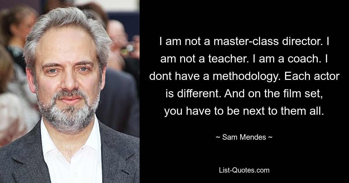 I am not a master-class director. I am not a teacher. I am a coach. I dont have a methodology. Each actor is different. And on the film set, you have to be next to them all. — © Sam Mendes