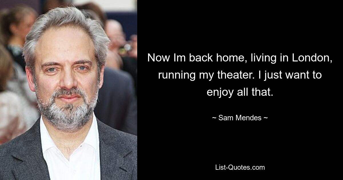 Now Im back home, living in London, running my theater. I just want to enjoy all that. — © Sam Mendes